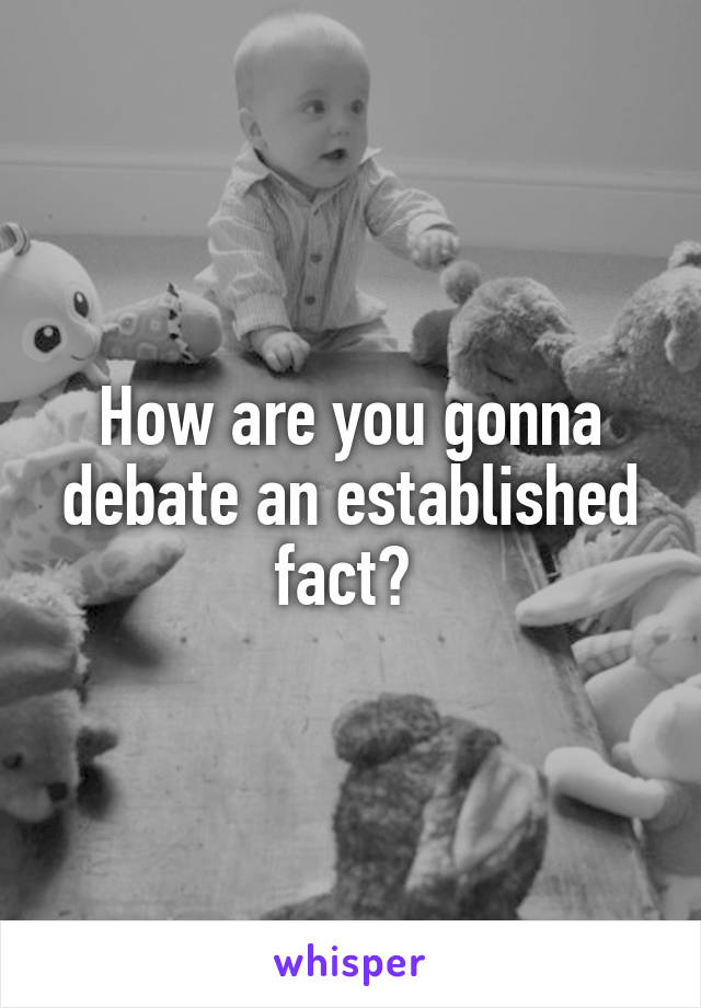 How are you gonna debate an established fact? 