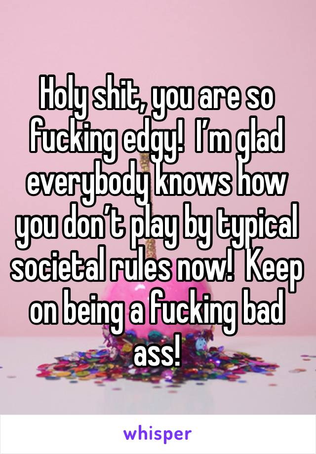 Holy shit, you are so fucking edgy!  I’m glad everybody knows how you don’t play by typical societal rules now!  Keep on being a fucking bad ass!