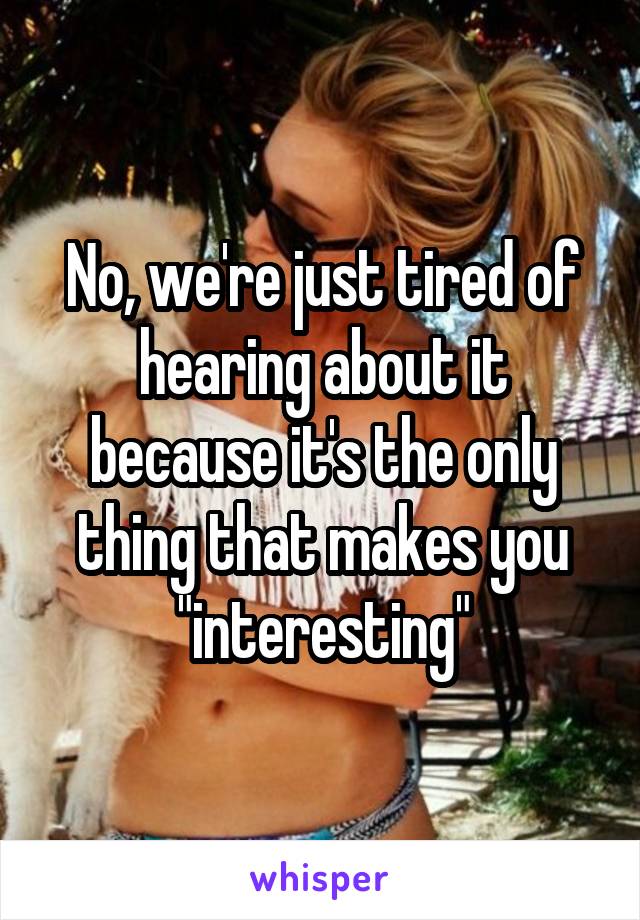 No, we're just tired of hearing about it because it's the only thing that makes you "interesting"