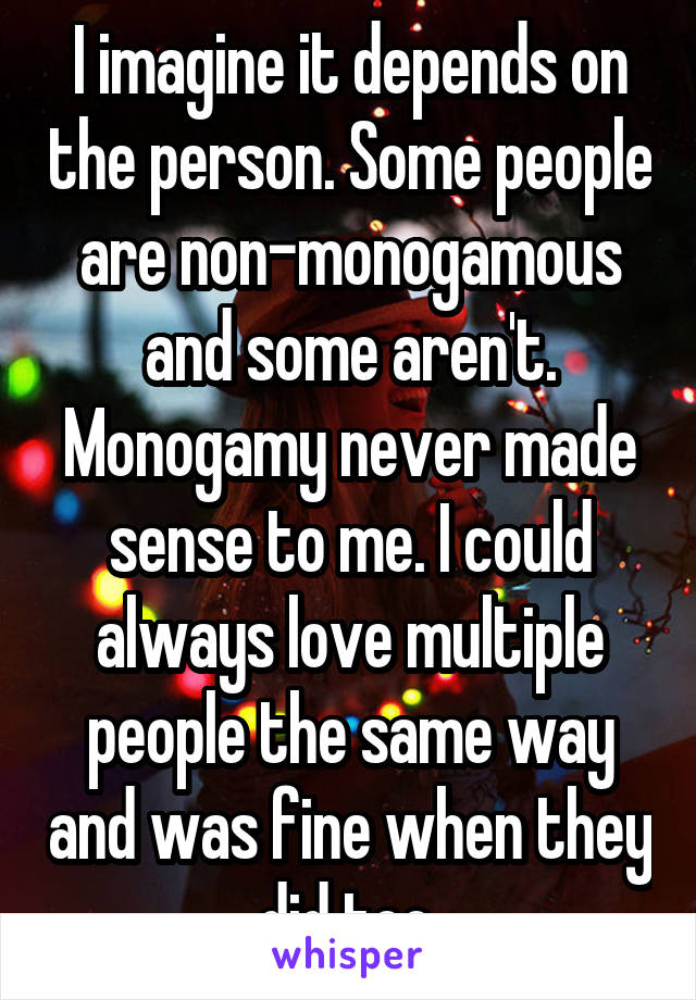 I imagine it depends on the person. Some people are non-monogamous and some aren't. Monogamy never made sense to me. I could always love multiple people the same way and was fine when they did too.