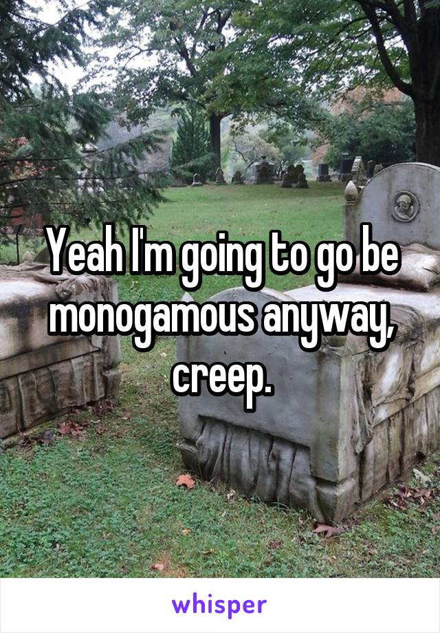 Yeah I'm going to go be monogamous anyway, creep.