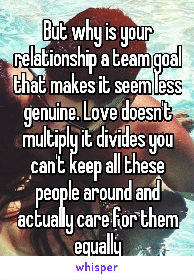 But why is your relationship a team goal that makes it seem less genuine. Love doesn't multiply it divides you can't keep all these people around and actually care for them equally