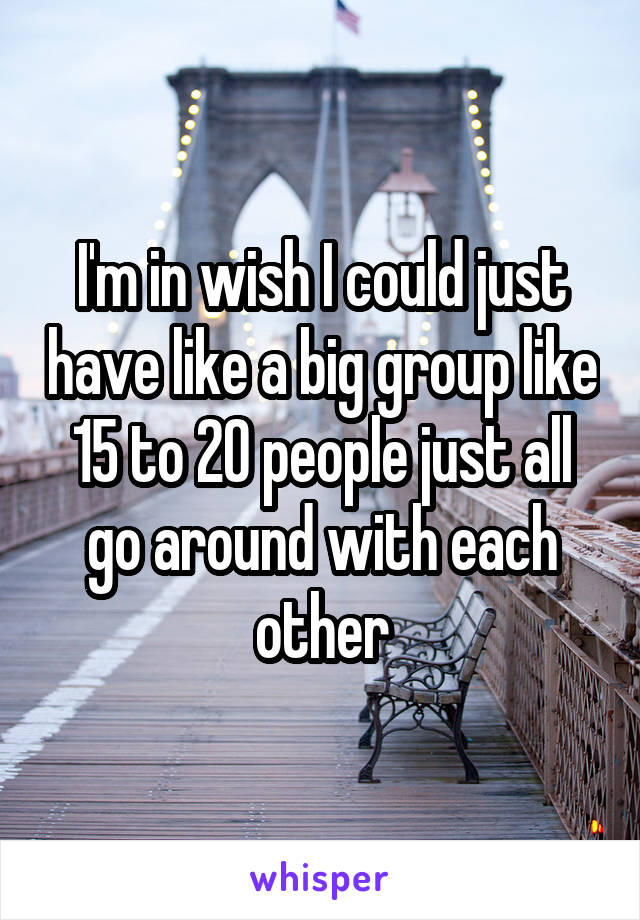 I'm in wish I could just have like a big group like 15 to 20 people just all go around with each other