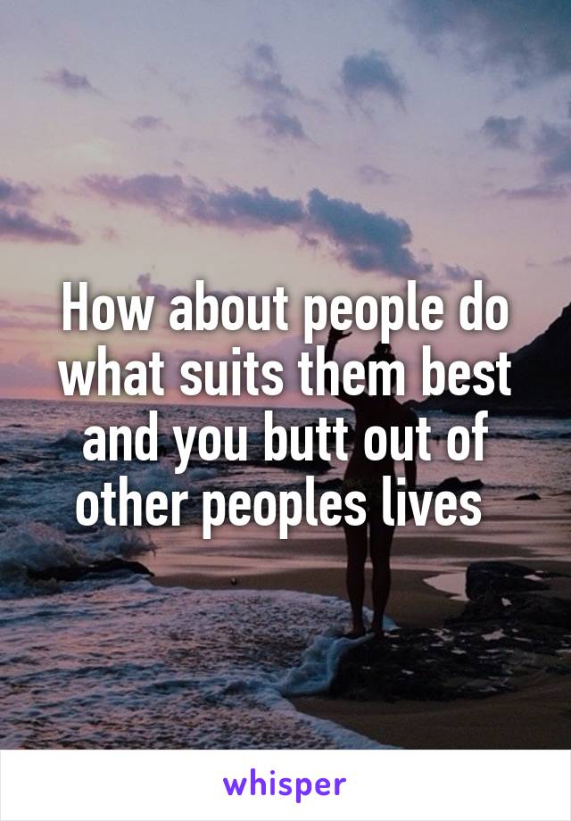 How about people do what suits them best and you butt out of other peoples lives 