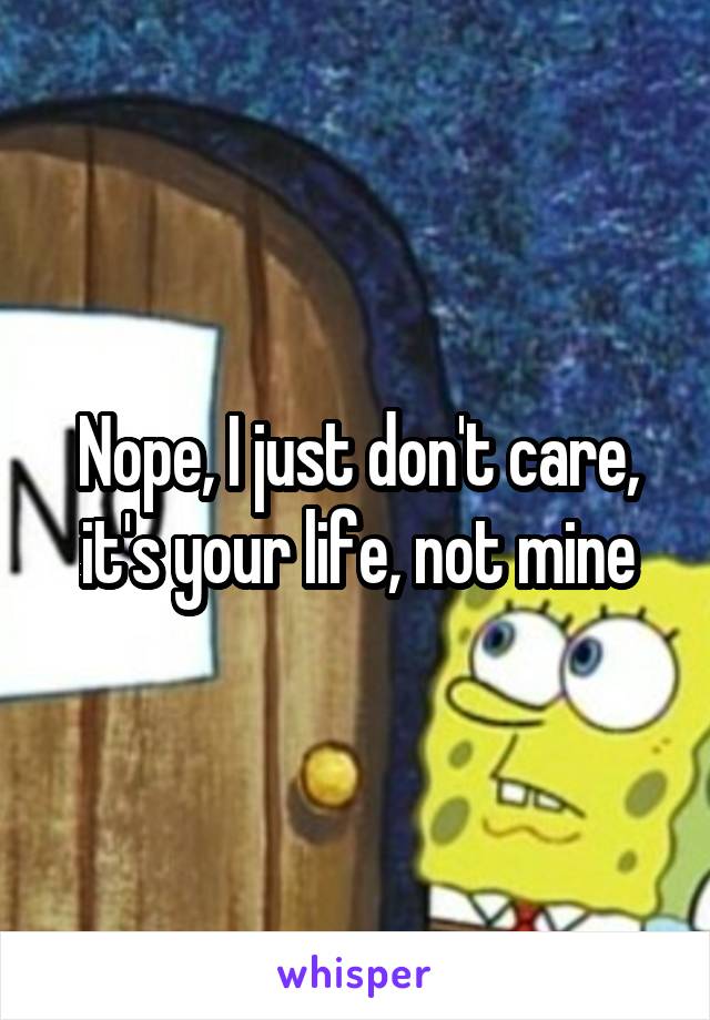 Nope, I just don't care, it's your life, not mine