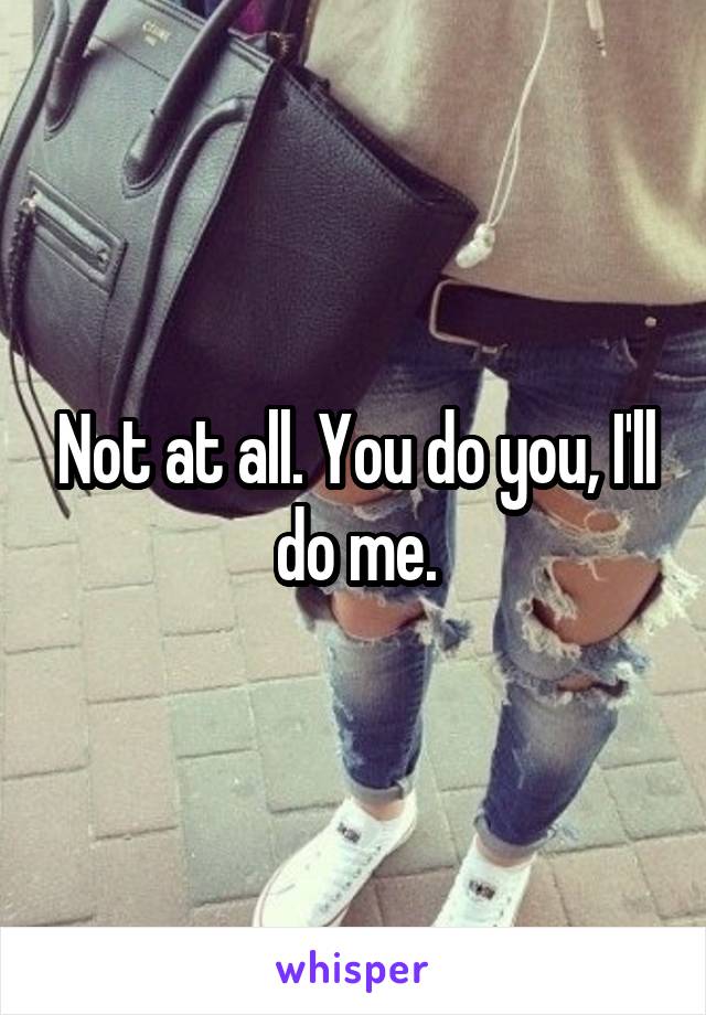 Not at all. You do you, I'll do me.