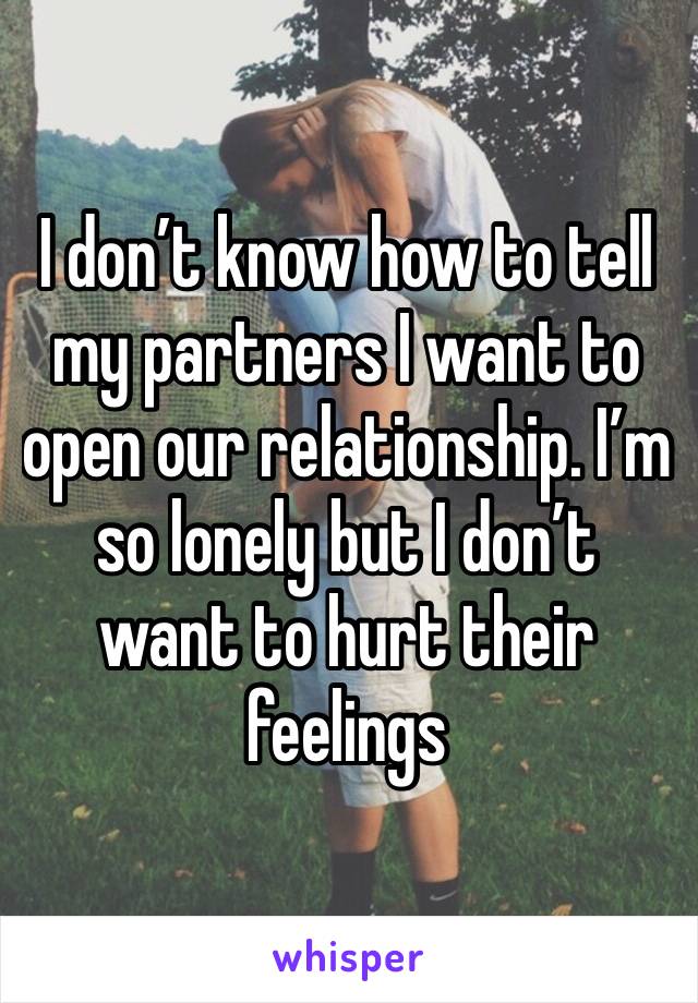 I don’t know how to tell my partners I want to open our relationship. I’m so lonely but I don’t want to hurt their feelings