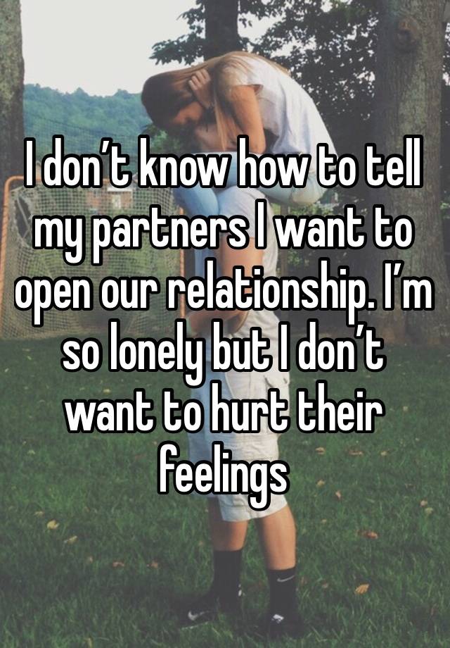 I don’t know how to tell my partners I want to open our relationship. I’m so lonely but I don’t want to hurt their feelings