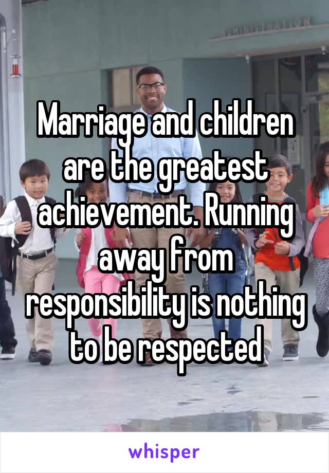 Marriage and children are the greatest achievement. Running away from responsibility is nothing to be respected