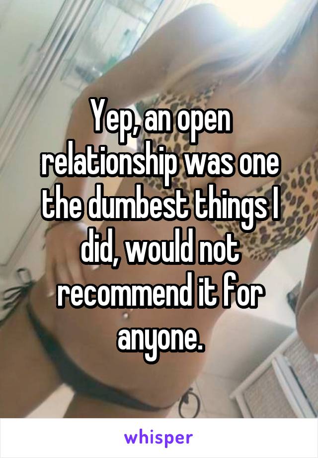 Yep, an open relationship was one the dumbest things I did, would not recommend it for anyone.