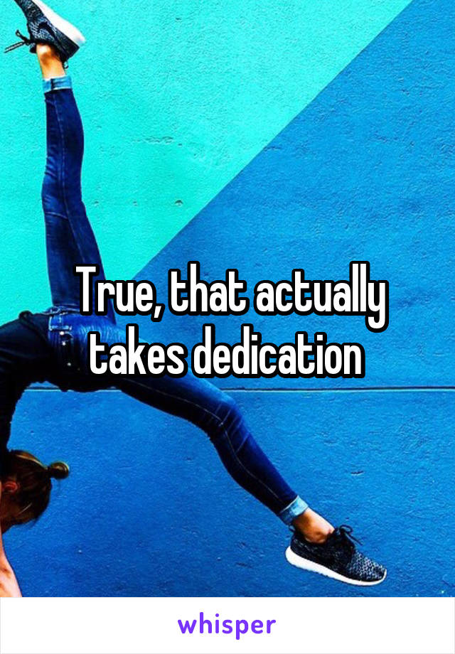 True, that actually takes dedication 