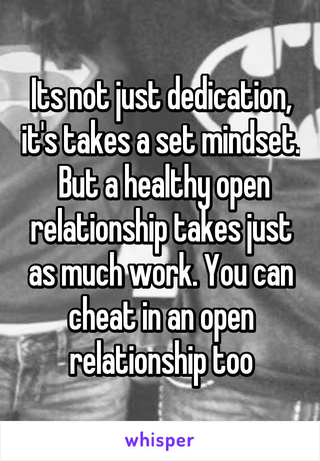 Its not just dedication, it's takes a set mindset.  But a healthy open relationship takes just as much work. You can cheat in an open relationship too