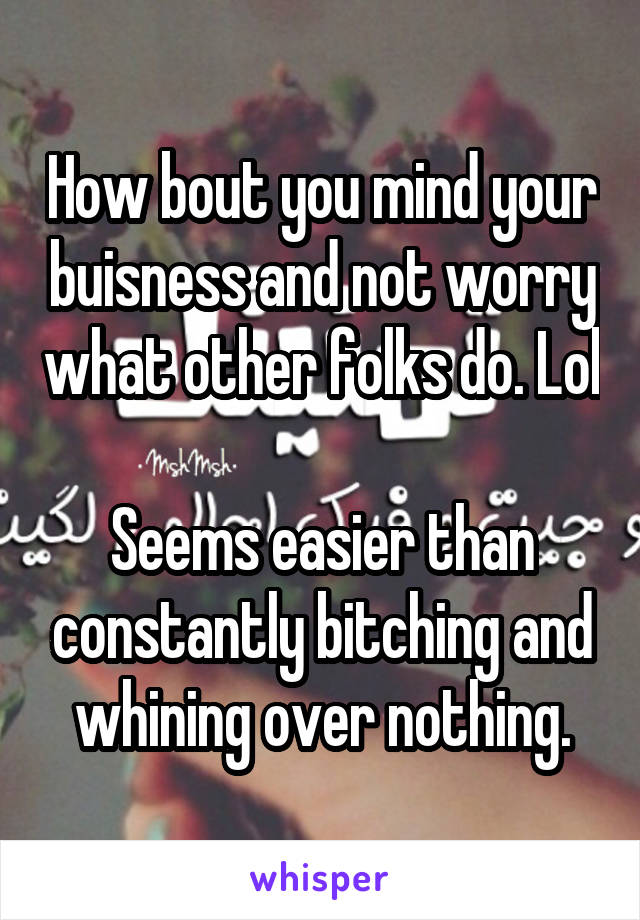 How bout you mind your buisness and not worry what other folks do. Lol

Seems easier than constantly bitching and whining over nothing.