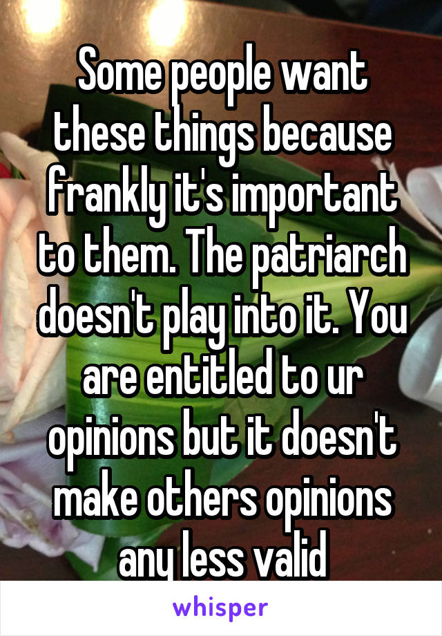 Some people want these things because frankly it's important to them. The patriarch doesn't play into it. You are entitled to ur opinions but it doesn't make others opinions any less valid