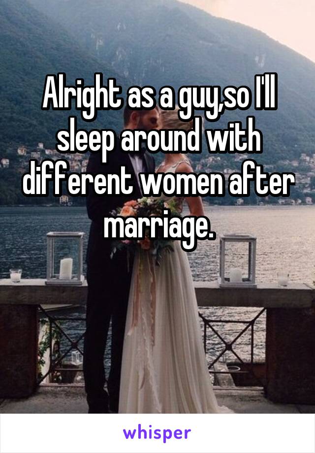 Alright as a guy,so I'll sleep around with different women after marriage.


