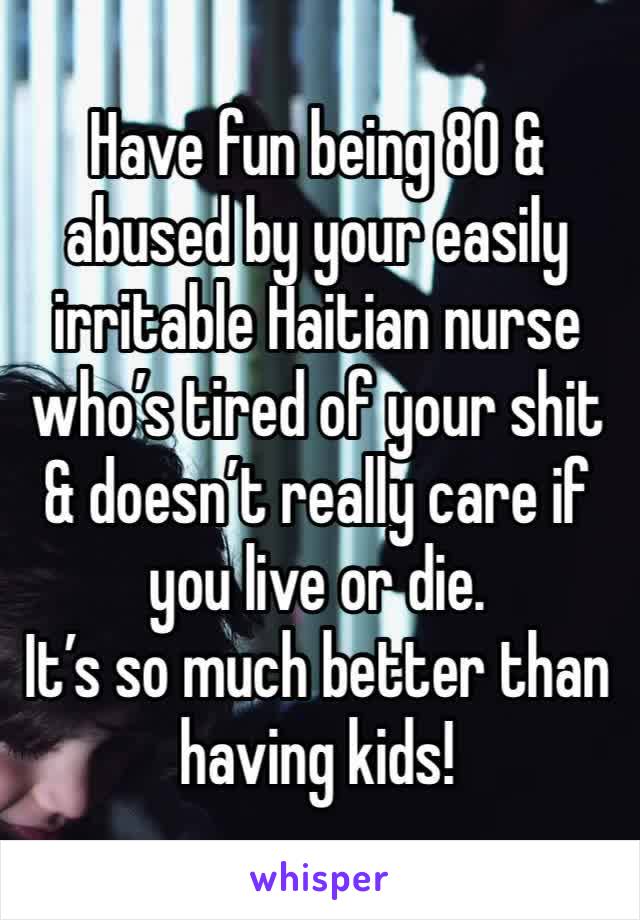 Have fun being 80 & abused by your easily irritable Haitian nurse who’s tired of your shit & doesn’t really care if you live or die.
It’s so much better than having kids!