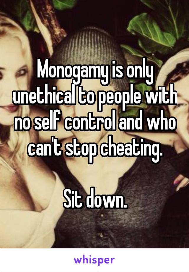 Monogamy is only unethical to people with no self control and who can't stop cheating.

Sit down.