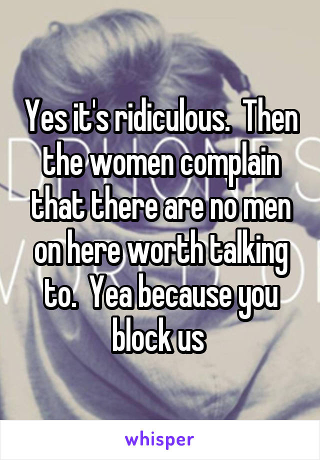 Yes it's ridiculous.  Then the women complain that there are no men on here worth talking to.  Yea because you block us 