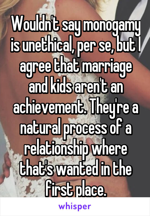 Wouldn't say monogamy is unethical, per se, but I agree that marriage and kids aren't an achievement. They're a natural process of a relationship where that's wanted in the first place.