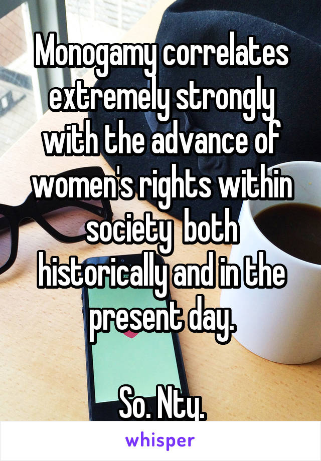 Monogamy correlates extremely strongly with the advance of women's rights within society  both historically and in the present day.

So. Nty.