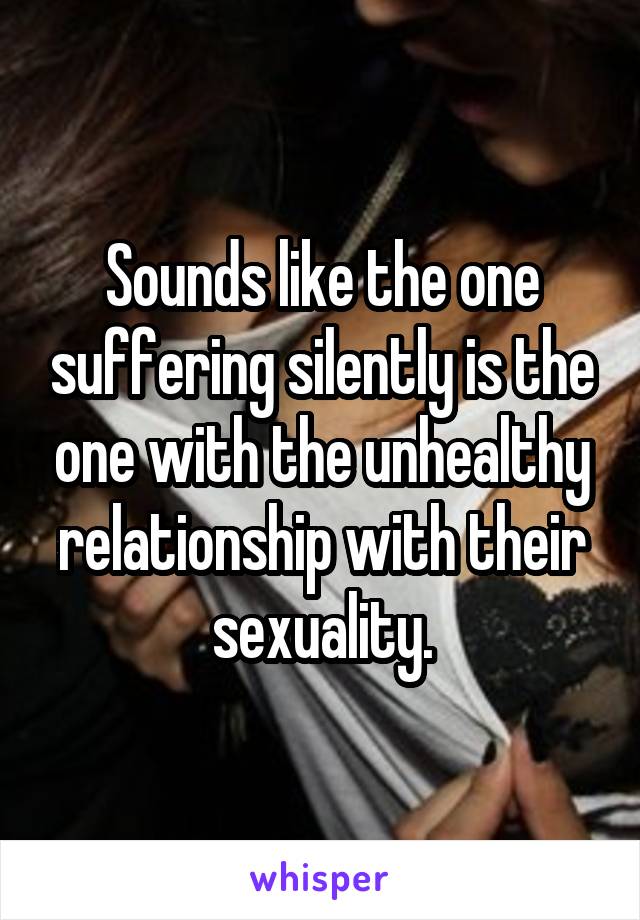 Sounds like the one suffering silently is the one with the unhealthy relationship with their sexuality.