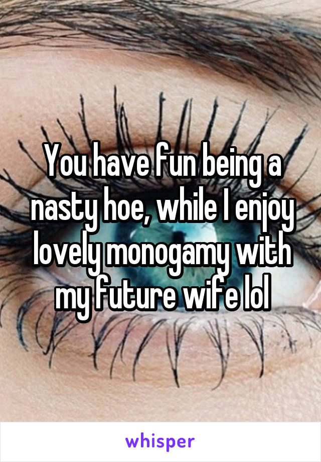 You have fun being a nasty hoe, while I enjoy lovely monogamy with my future wife lol