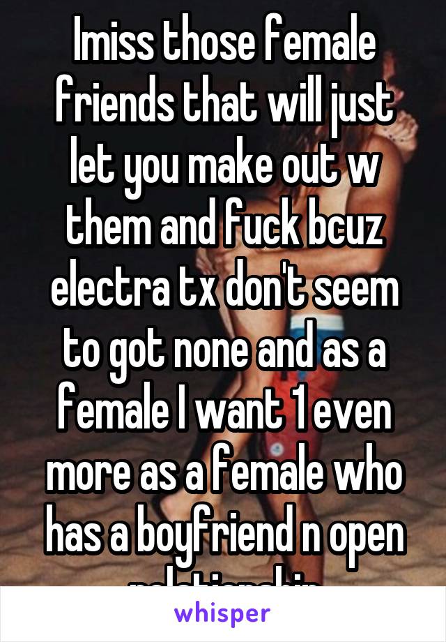 Imiss those female friends that will just let you make out w them and fuck bcuz electra tx don't seem to got none and as a female I want 1 even more as a female who has a boyfriend n open relationship