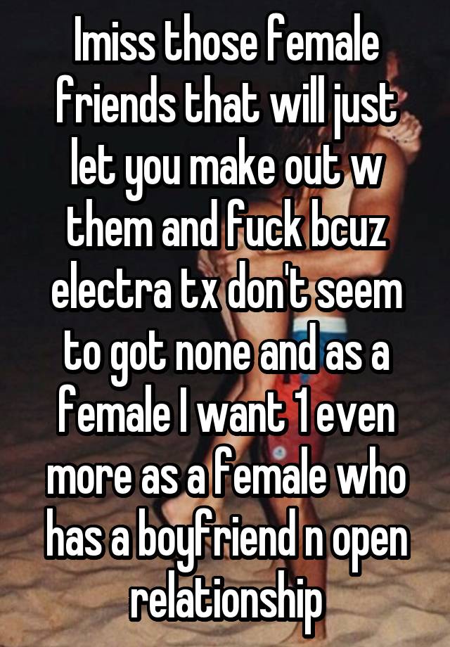 Imiss those female friends that will just let you make out w them and fuck bcuz electra tx don't seem to got none and as a female I want 1 even more as a female who has a boyfriend n open relationship