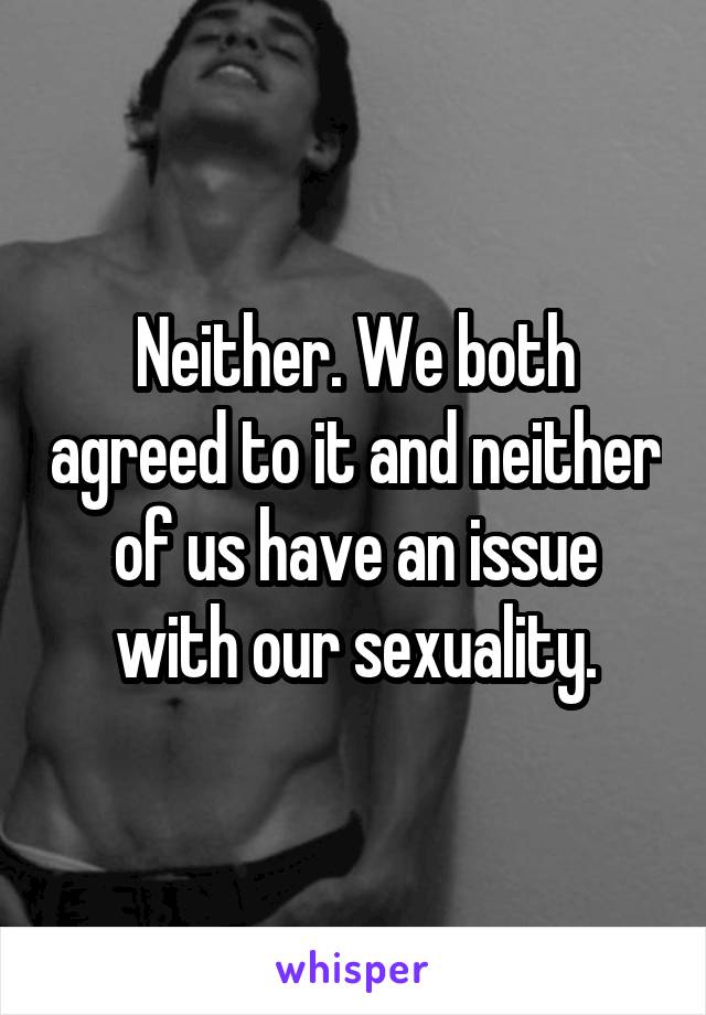 Neither. We both agreed to it and neither of us have an issue with our sexuality.