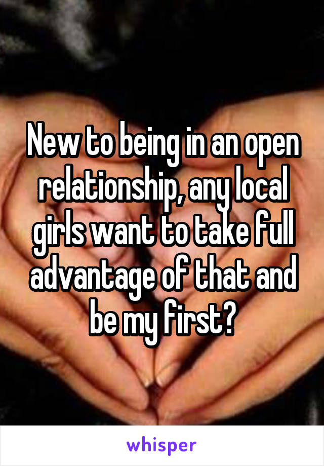 New to being in an open relationship, any local girls want to take full advantage of that and be my first?