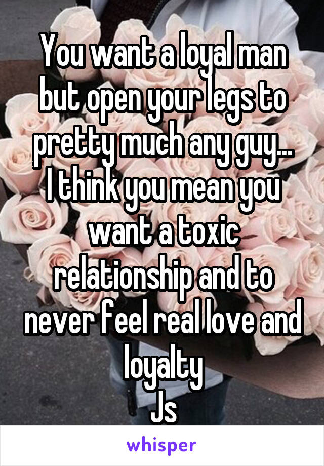 You want a loyal man but open your legs to pretty much any guy...
I think you mean you want a toxic relationship and to never feel real love and loyalty
Js