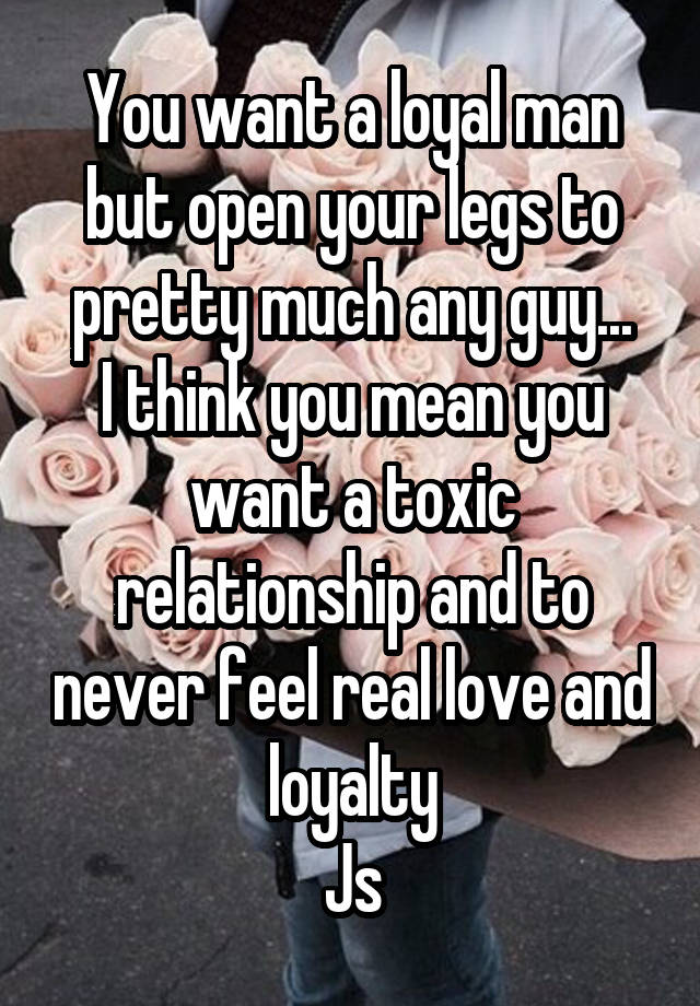 You want a loyal man but open your legs to pretty much any guy...
I think you mean you want a toxic relationship and to never feel real love and loyalty
Js