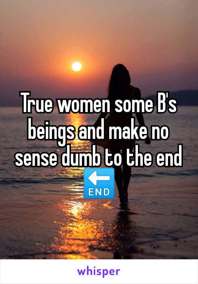 True women some B's beings and make no sense dumb to the end 🔚