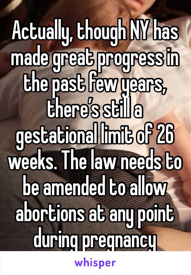 Actually, though NY has made great progress in the past few years, there’s still a gestational limit of 26 weeks. The law needs to be amended to allow abortions at any point during pregnancy