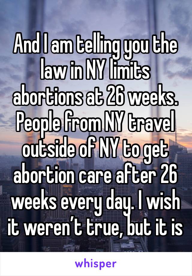 And I am telling you the law in NY limits abortions at 26 weeks. People from NY travel outside of NY to get abortion care after 26 weeks every day. I wish it weren’t true, but it is 