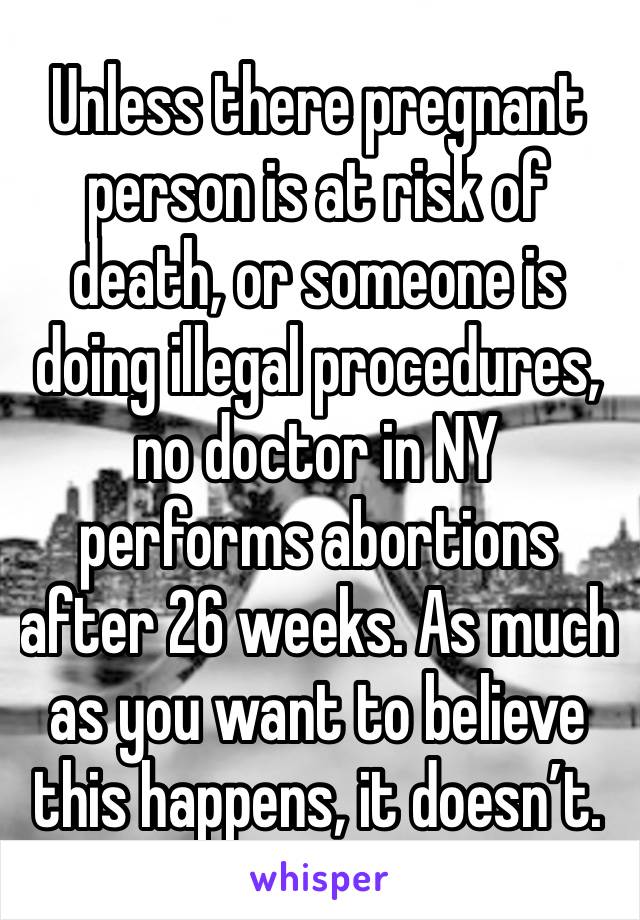 Unless there pregnant person is at risk of death, or someone is doing illegal procedures, no doctor in NY performs abortions after 26 weeks. As much as you want to believe this happens, it doesn’t. 