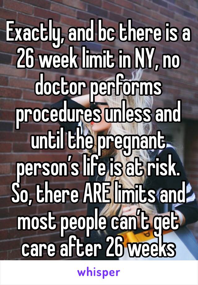 Exactly, and bc there is a 26 week limit in NY, no doctor performs procedures unless and until the pregnant person’s life is at risk. So, there ARE limits and most people can’t get care after 26 weeks