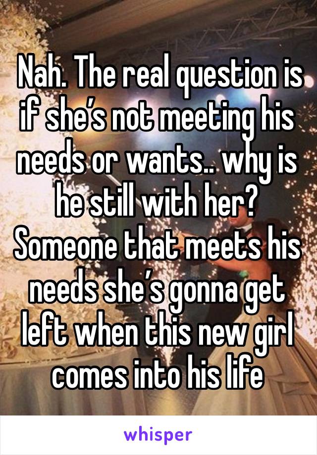  Nah. The real question is if she’s not meeting his needs or wants.. why is he still with her? Someone that meets his needs she’s gonna get left when this new girl comes into his life