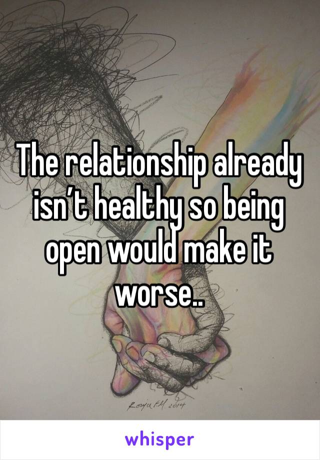 The relationship already isn’t healthy so being open would make it worse.. 