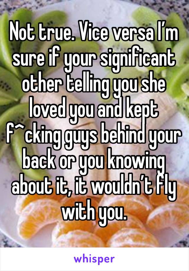 Not true. Vice versa I’m sure if your significant other telling you she loved you and kept f^cking guys behind your back or you knowing about it, it wouldn’t fly with you.