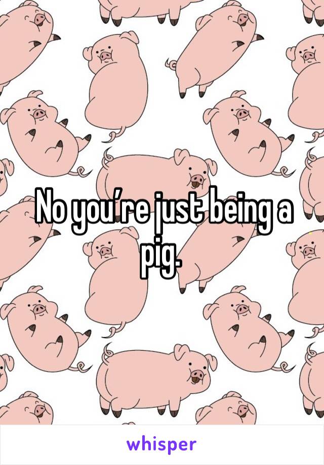  No you’re just being a pig. 