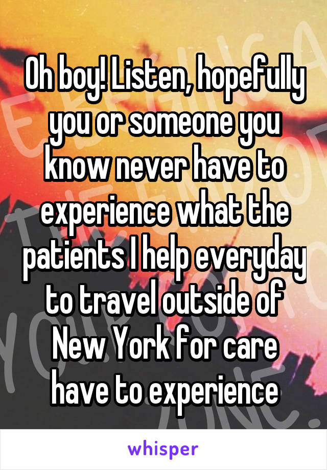 Oh boy! Listen, hopefully you or someone you know never have to experience what the patients I help everyday to travel outside of New York for care have to experience