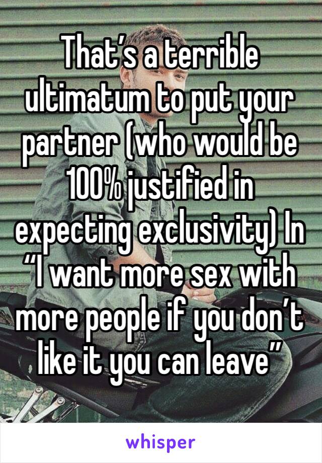 That’s a terrible ultimatum to put your partner (who would be 100% justified in expecting exclusivity) In “I want more sex with more people if you don’t like it you can leave” 