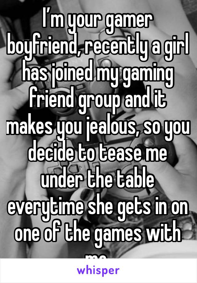 I’m your gamer boyfriend, recently a girl has joined my gaming friend group and it makes you jealous, so you decide to tease me under the table everytime she gets in on one of the games with me.