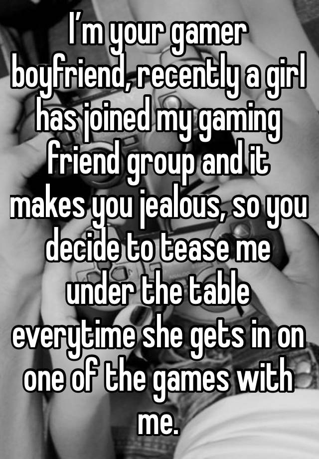 I’m your gamer boyfriend, recently a girl has joined my gaming friend group and it makes you jealous, so you decide to tease me under the table everytime she gets in on one of the games with me.