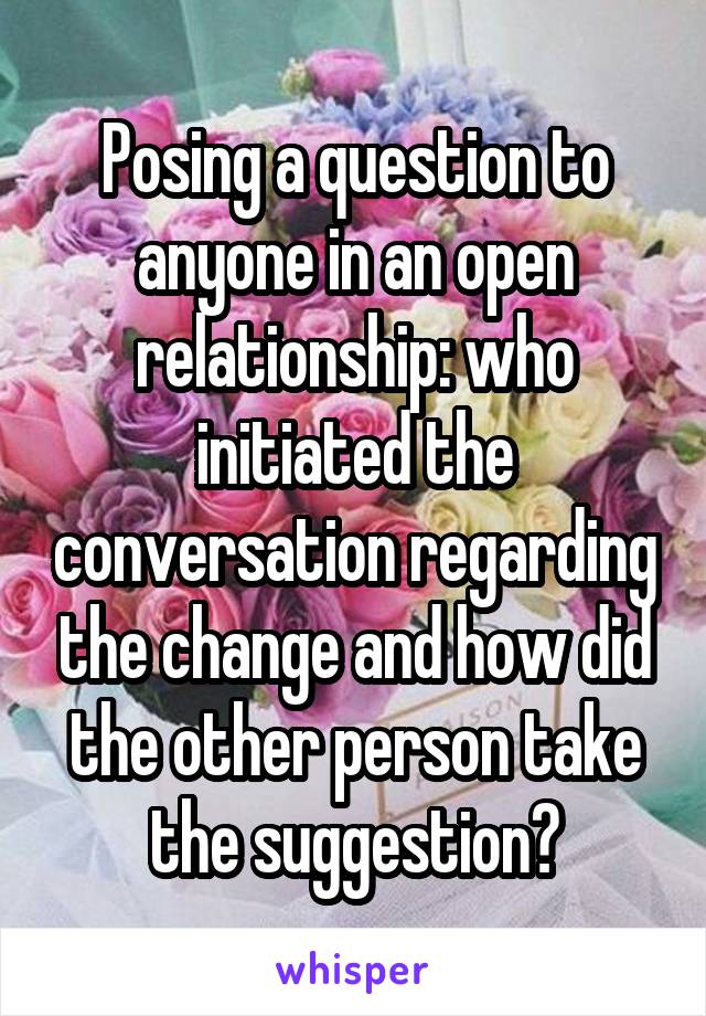 Posing a question to anyone in an open relationship: who initiated the conversation regarding the change and how did the other person take the suggestion?