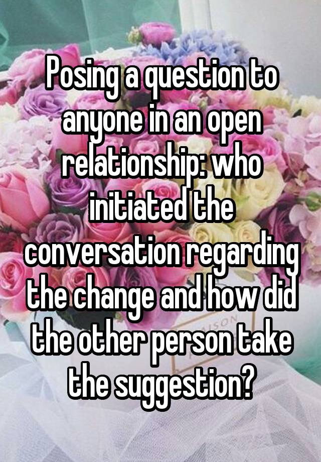 Posing a question to anyone in an open relationship: who initiated the conversation regarding the change and how did the other person take the suggestion?