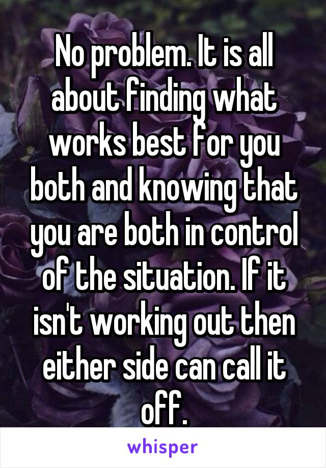 No problem. It is all about finding what works best for you both and knowing that you are both in control of the situation. If it isn't working out then either side can call it off.