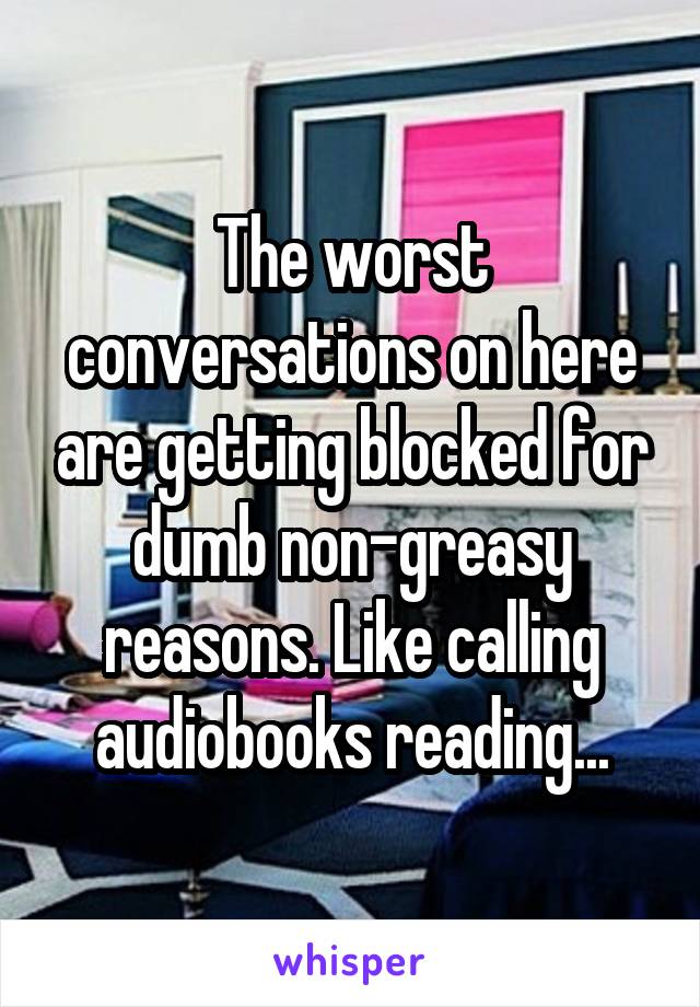 The worst conversations on here are getting blocked for dumb non-greasy reasons. Like calling audiobooks reading...