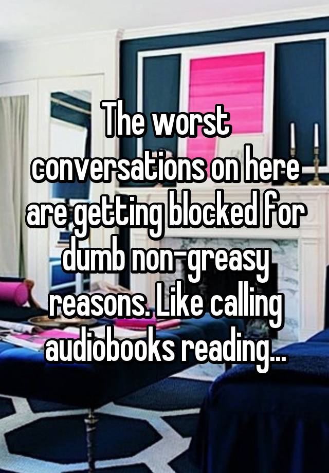 The worst conversations on here are getting blocked for dumb non-greasy reasons. Like calling audiobooks reading...